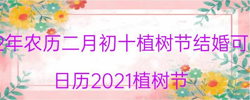 2022年农历二月初十植树节结婚可以吗 2022年农历二月初十这天是黄道吉日吗